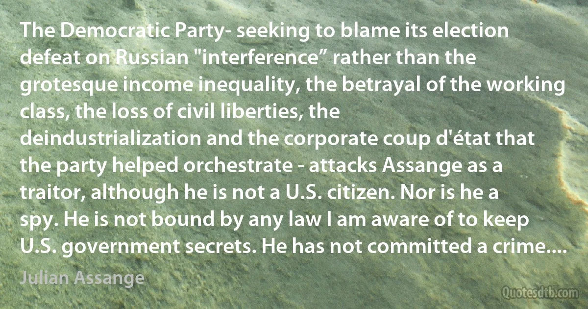 The Democratic Party- seeking to blame its election defeat on Russian "interference” rather than the grotesque income inequality, the betrayal of the working class, the loss of civil liberties, the deindustrialization and the corporate coup d'état that the party helped orchestrate - attacks Assange as a traitor, although he is not a U.S. citizen. Nor is he a spy. He is not bound by any law I am aware of to keep U.S. government secrets. He has not committed a crime.... (Julian Assange)