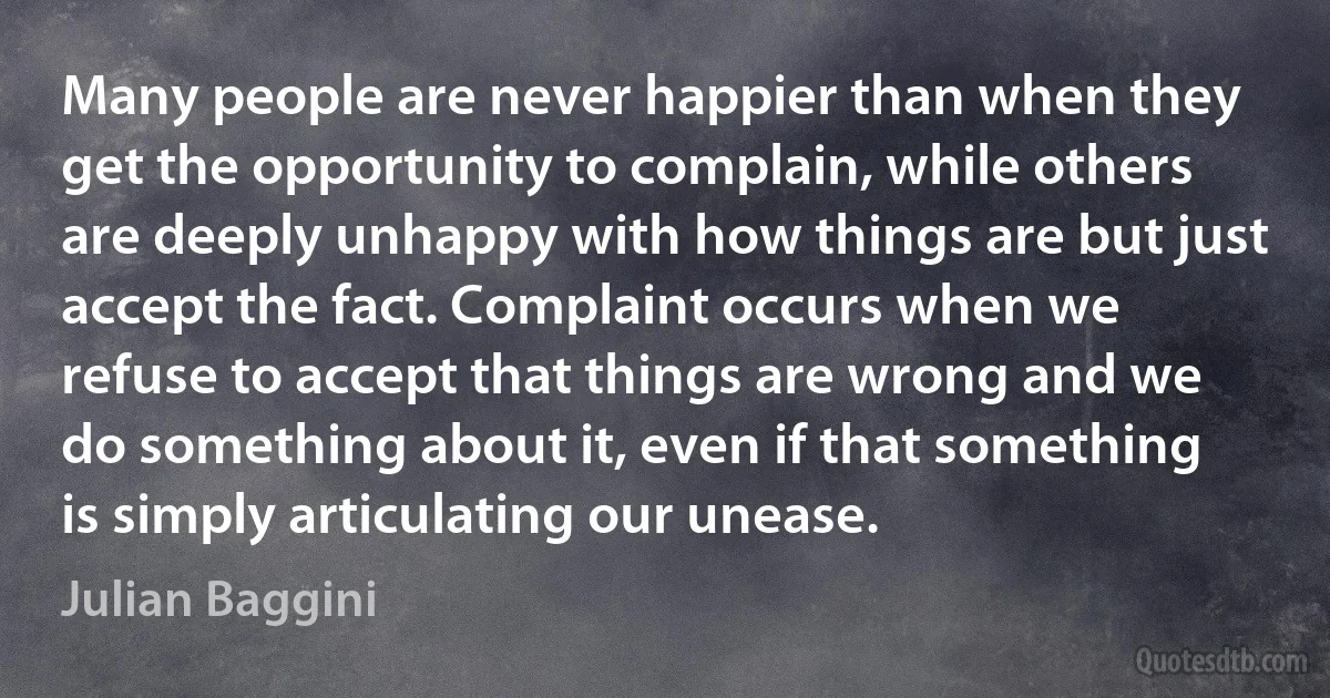 Many people are never happier than when they get the opportunity to complain, while others are deeply unhappy with how things are but just accept the fact. Complaint occurs when we refuse to accept that things are wrong and we do something about it, even if that something is simply articulating our unease. (Julian Baggini)