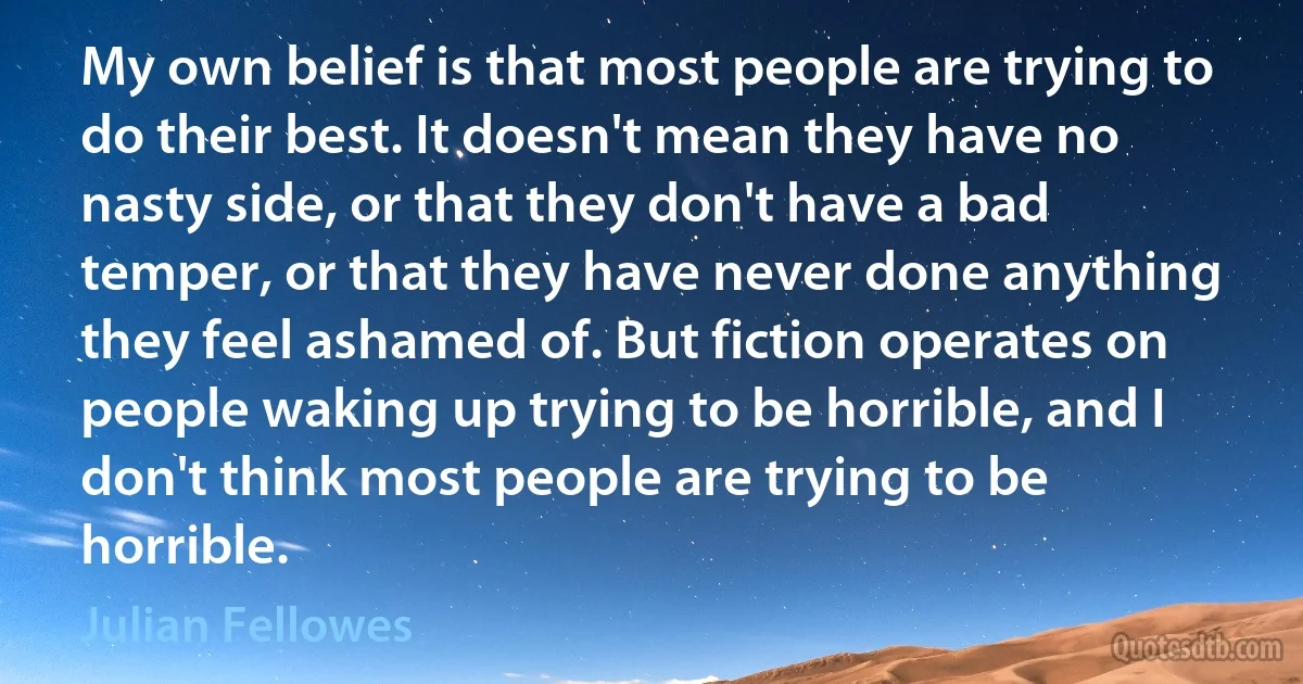 My own belief is that most people are trying to do their best. It doesn't mean they have no nasty side, or that they don't have a bad temper, or that they have never done anything they feel ashamed of. But fiction operates on people waking up trying to be horrible, and I don't think most people are trying to be horrible. (Julian Fellowes)