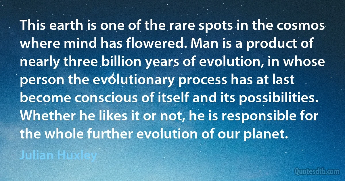 This earth is one of the rare spots in the cosmos where mind has flowered. Man is a product of nearly three billion years of evolution, in whose person the evolutionary process has at last become conscious of itself and its possibilities. Whether he likes it or not, he is responsible for the whole further evolution of our planet. (Julian Huxley)