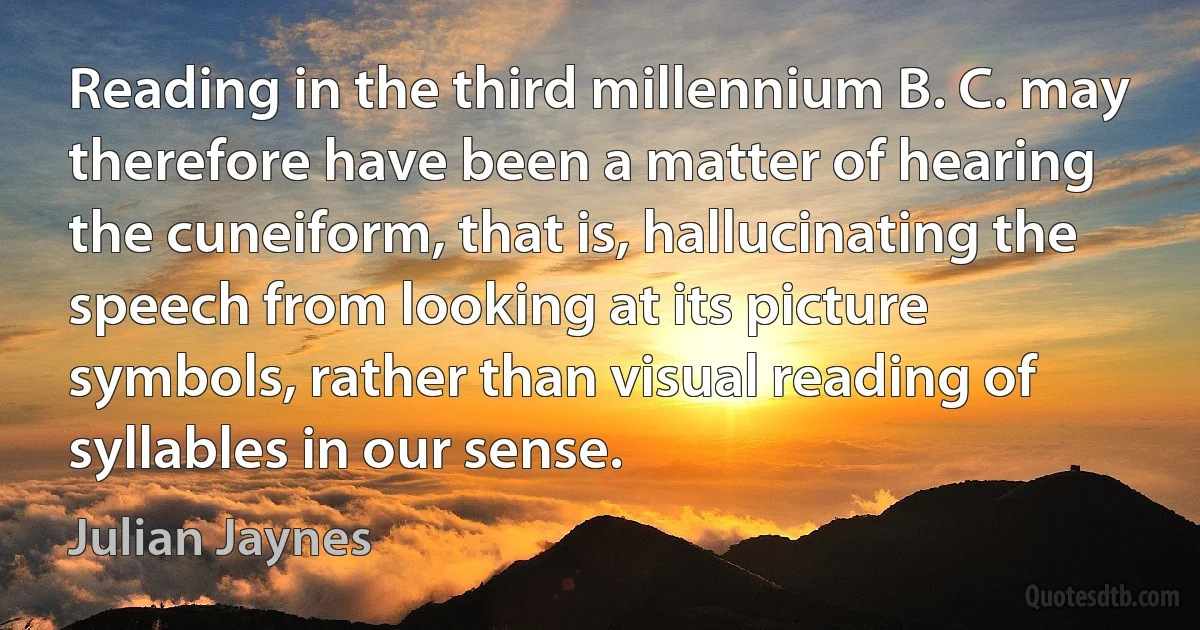 Reading in the third millennium B. C. may therefore have been a matter of hearing the cuneiform, that is, hallucinating the speech from looking at its picture symbols, rather than visual reading of syllables in our sense. (Julian Jaynes)