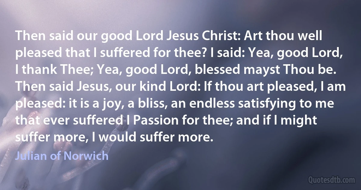 Then said our good Lord Jesus Christ: Art thou well pleased that I suffered for thee? I said: Yea, good Lord, I thank Thee; Yea, good Lord, blessed mayst Thou be.
Then said Jesus, our kind Lord: If thou art pleased, I am pleased: it is a joy, a bliss, an endless satisfying to me that ever suffered I Passion for thee; and if I might suffer more, I would suffer more. (Julian of Norwich)