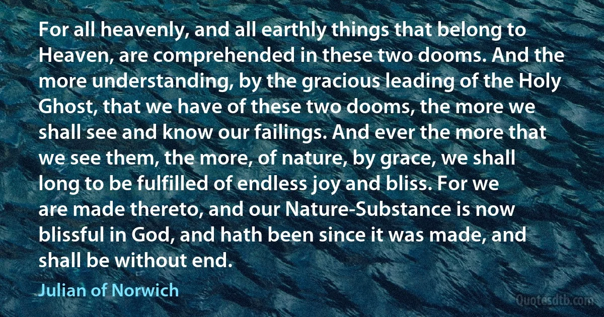 For all heavenly, and all earthly things that belong to Heaven, are comprehended in these two dooms. And the more understanding, by the gracious leading of the Holy Ghost, that we have of these two dooms, the more we shall see and know our failings. And ever the more that we see them, the more, of nature, by grace, we shall long to be fulfilled of endless joy and bliss. For we are made thereto, and our Nature-Substance is now blissful in God, and hath been since it was made, and shall be without end. (Julian of Norwich)