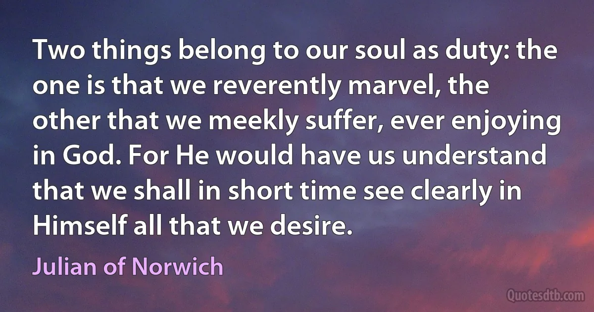 Two things belong to our soul as duty: the one is that we reverently marvel, the other that we meekly suffer, ever enjoying in God. For He would have us understand that we shall in short time see clearly in Himself all that we desire. (Julian of Norwich)