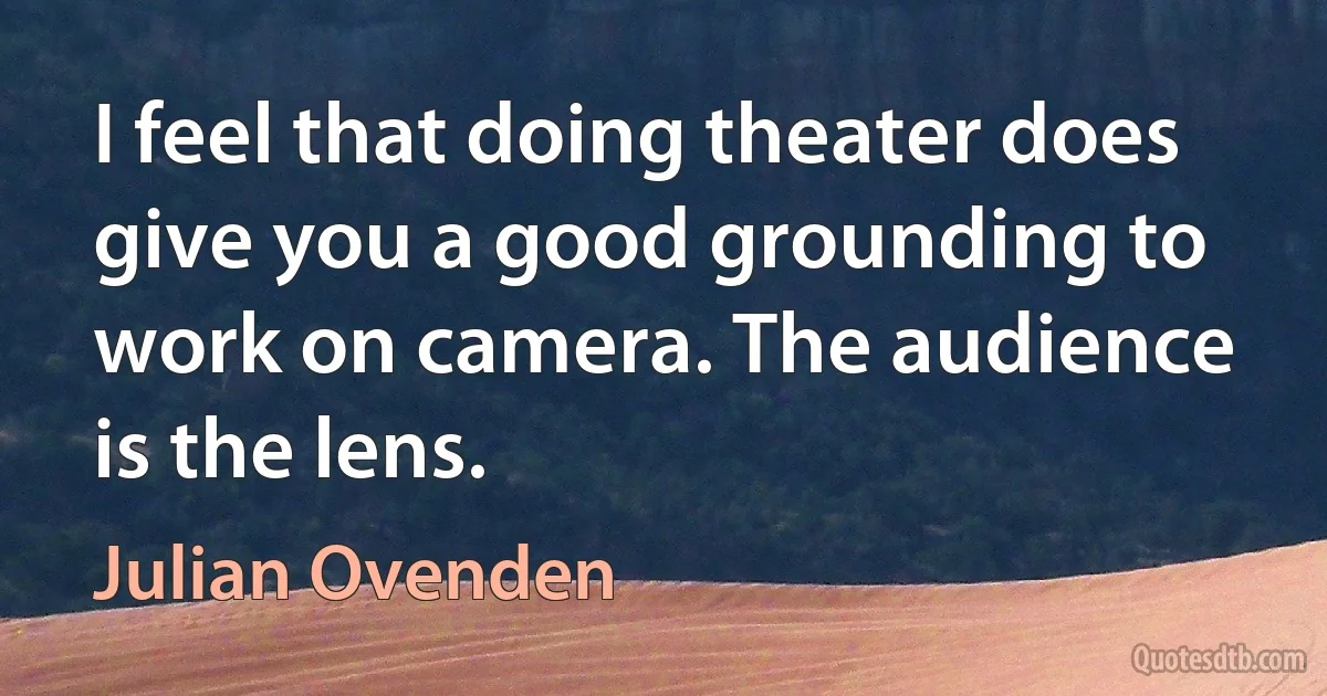 I feel that doing theater does give you a good grounding to work on camera. The audience is the lens. (Julian Ovenden)