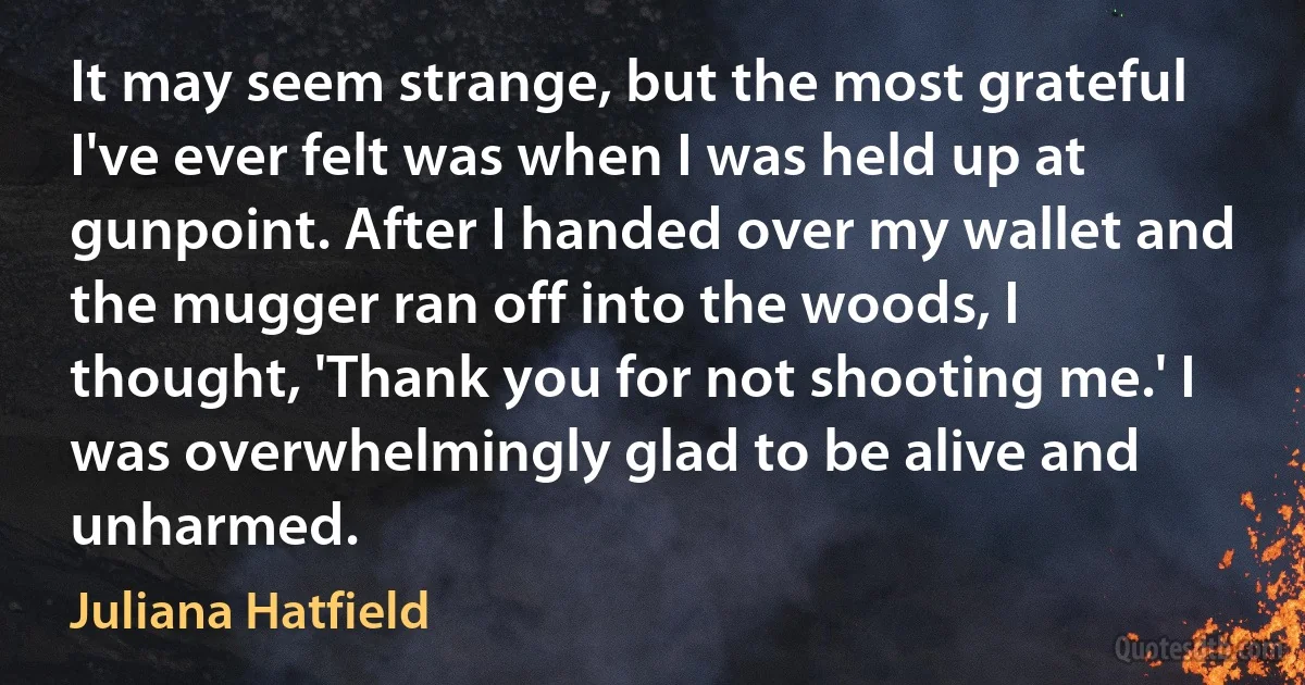 It may seem strange, but the most grateful I've ever felt was when I was held up at gunpoint. After I handed over my wallet and the mugger ran off into the woods, I thought, 'Thank you for not shooting me.' I was overwhelmingly glad to be alive and unharmed. (Juliana Hatfield)