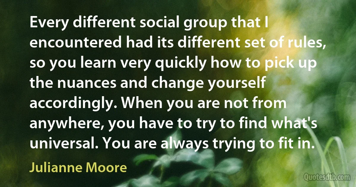 Every different social group that I encountered had its different set of rules, so you learn very quickly how to pick up the nuances and change yourself accordingly. When you are not from anywhere, you have to try to find what's universal. You are always trying to fit in. (Julianne Moore)