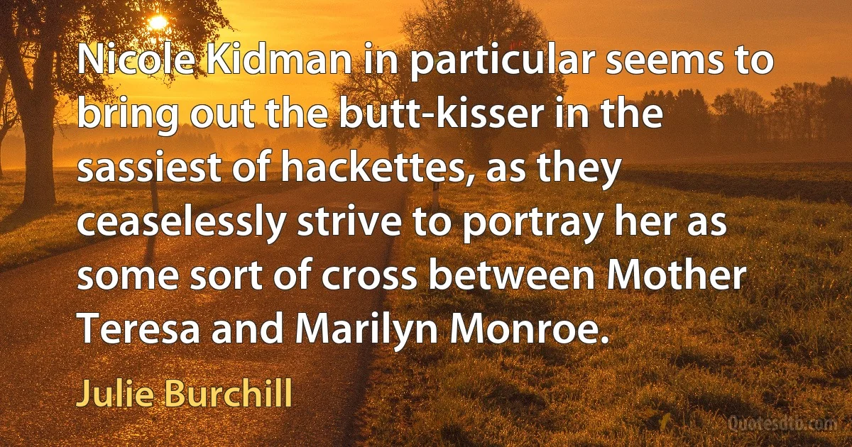 Nicole Kidman in particular seems to bring out the butt-kisser in the sassiest of hackettes, as they ceaselessly strive to portray her as some sort of cross between Mother Teresa and Marilyn Monroe. (Julie Burchill)