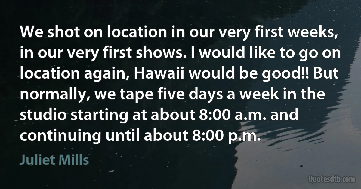 We shot on location in our very first weeks, in our very first shows. I would like to go on location again, Hawaii would be good!! But normally, we tape five days a week in the studio starting at about 8:00 a.m. and continuing until about 8:00 p.m. (Juliet Mills)