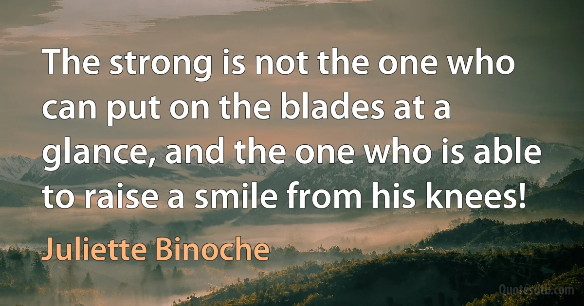 The strong is not the one who can put on the blades at a glance, and the one who is able to raise a smile from his knees! (Juliette Binoche)