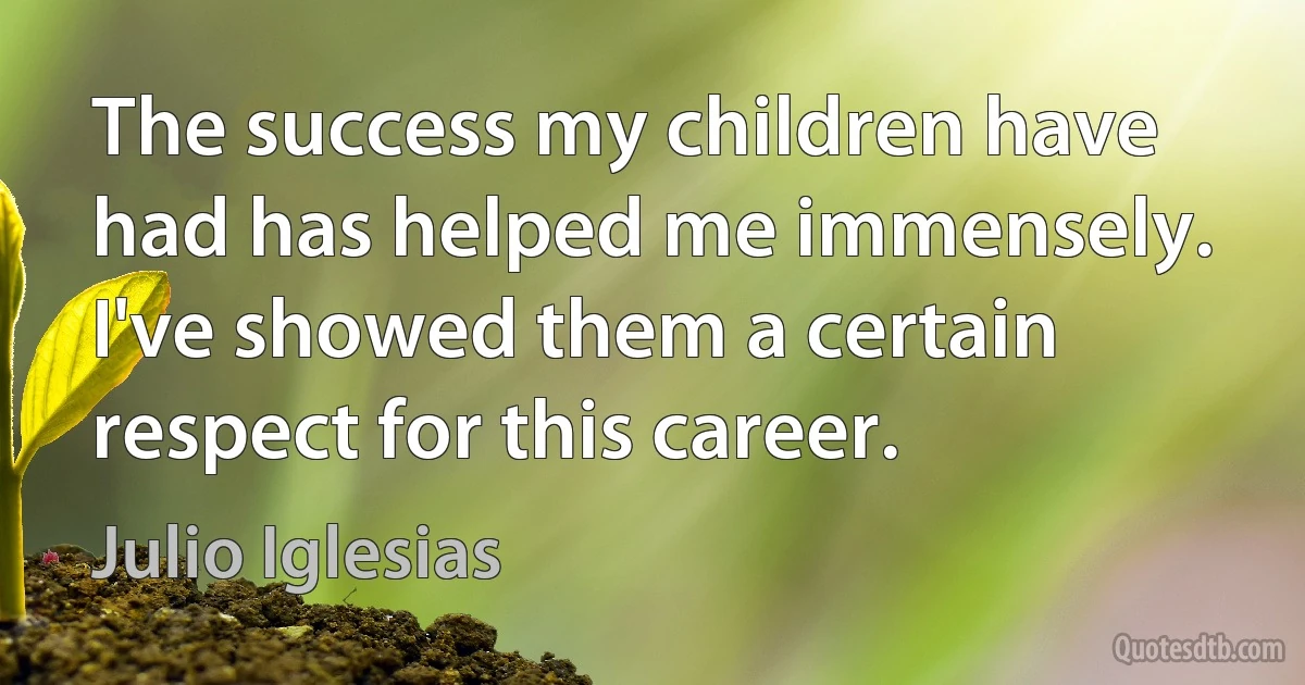 The success my children have had has helped me immensely. I've showed them a certain respect for this career. (Julio Iglesias)