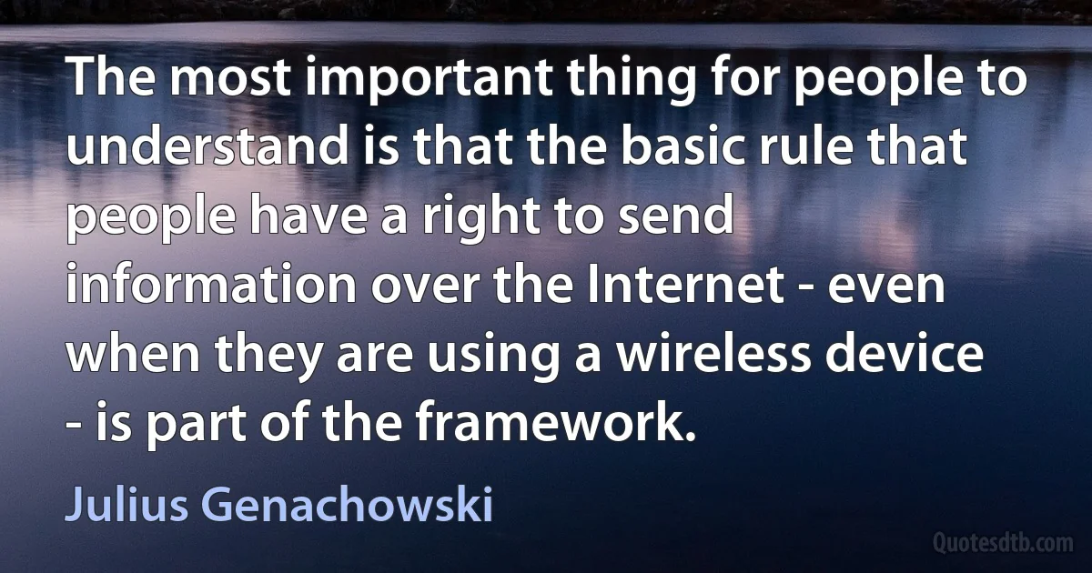 The most important thing for people to understand is that the basic rule that people have a right to send information over the Internet - even when they are using a wireless device - is part of the framework. (Julius Genachowski)