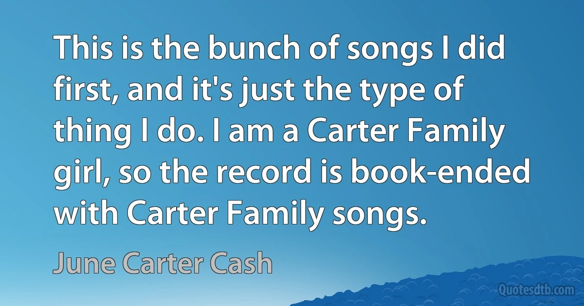 This is the bunch of songs I did first, and it's just the type of thing I do. I am a Carter Family girl, so the record is book-ended with Carter Family songs. (June Carter Cash)