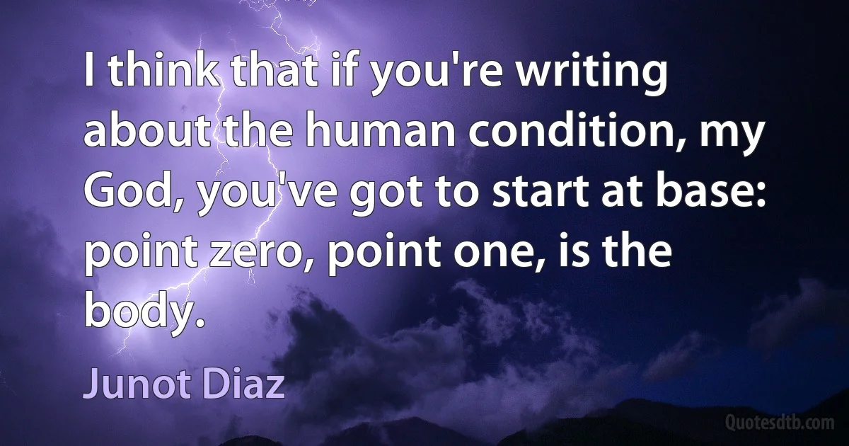 I think that if you're writing about the human condition, my God, you've got to start at base: point zero, point one, is the body. (Junot Diaz)