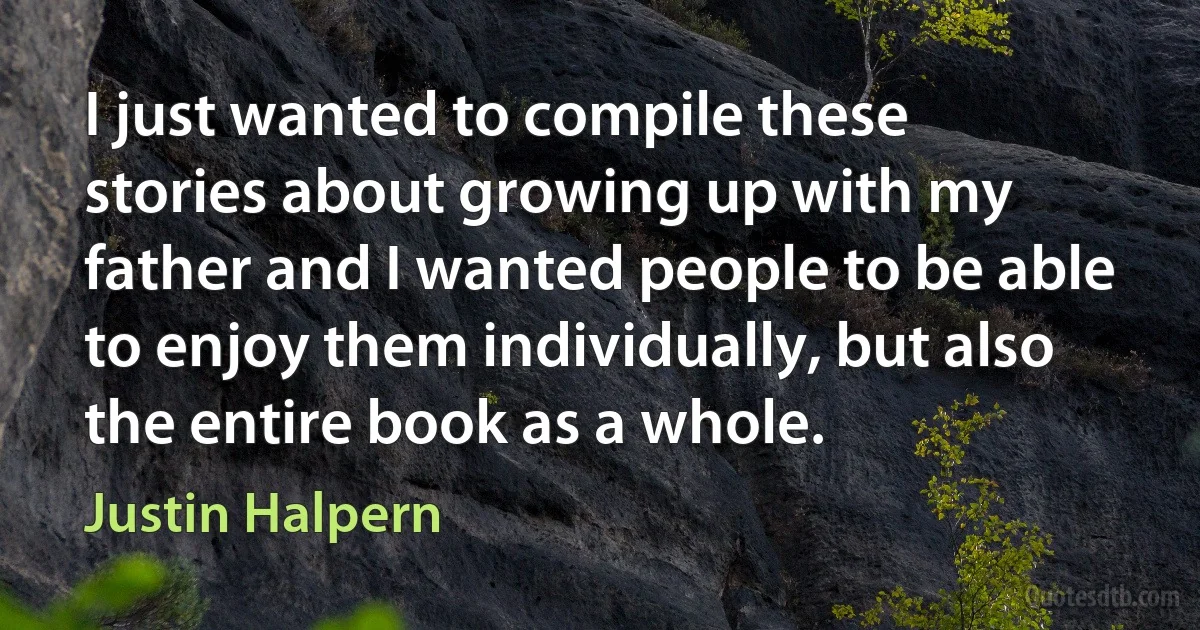 I just wanted to compile these stories about growing up with my father and I wanted people to be able to enjoy them individually, but also the entire book as a whole. (Justin Halpern)