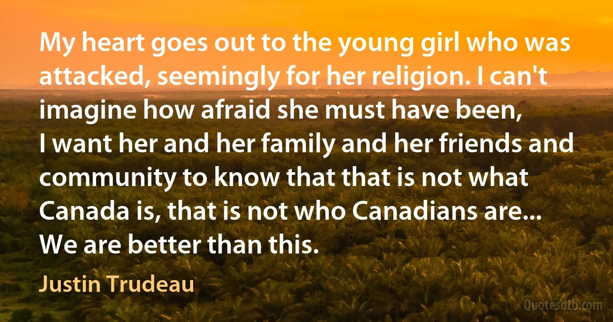 My heart goes out to the young girl who was attacked, seemingly for her religion. I can't imagine how afraid she must have been,
I want her and her family and her friends and community to know that that is not what Canada is, that is not who Canadians are... We are better than this. (Justin Trudeau)