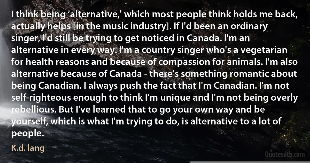 I think being ‘alternative,' which most people think holds me back, actually helps [in the music industry]. If I'd been an ordinary singer, I'd still be trying to get noticed in Canada. I'm an alternative in every way. I'm a country singer who's a vegetarian for health reasons and because of compassion for animals. I'm also alternative because of Canada - there's something romantic about being Canadian. I always push the fact that I'm Canadian. I'm not self-righteous enough to think I'm unique and I'm not being overly rebellious. But I've learned that to go your own way and be yourself, which is what I'm trying to do, is alternative to a lot of people. (K.d. lang)