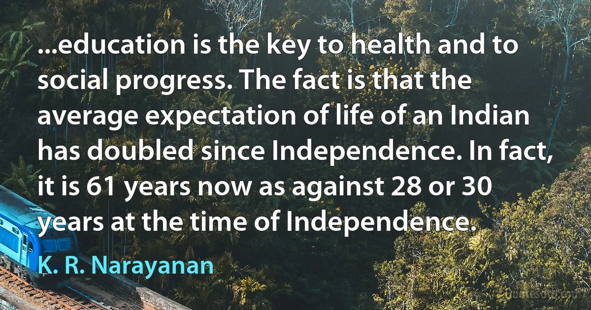 ...education is the key to health and to social progress. The fact is that the average expectation of life of an Indian has doubled since Independence. In fact, it is 61 years now as against 28 or 30 years at the time of Independence. (K. R. Narayanan)