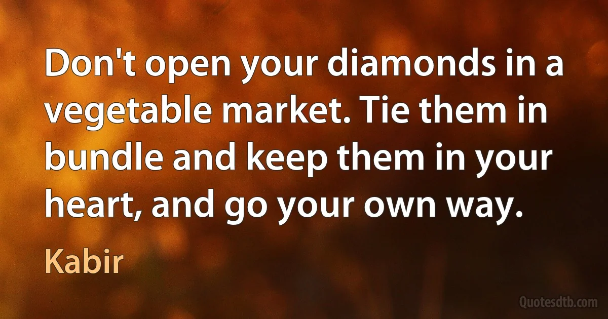 Don't open your diamonds in a vegetable market. Tie them in bundle and keep them in your heart, and go your own way. (Kabir)