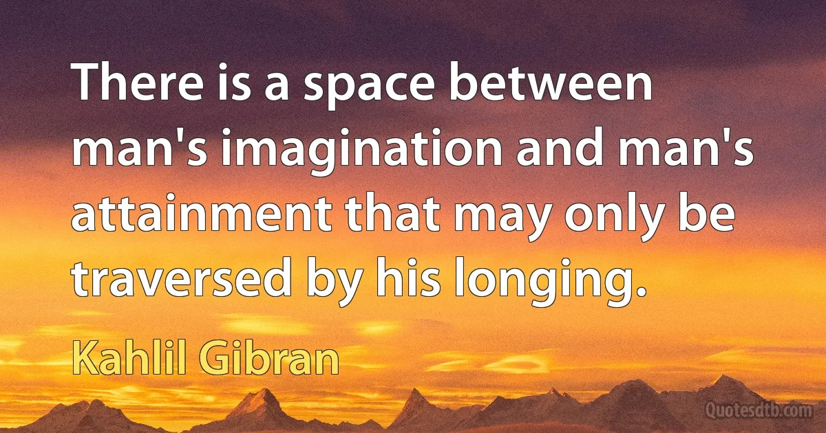 There is a space between man's imagination and man's attainment that may only be traversed by his longing. (Kahlil Gibran)