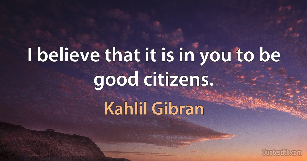 I believe that it is in you to be good citizens. (Kahlil Gibran)