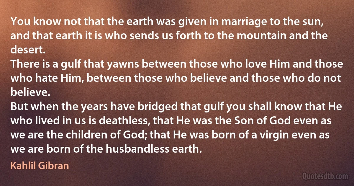 You know not that the earth was given in marriage to the sun, and that earth it is who sends us forth to the mountain and the desert.
There is a gulf that yawns between those who love Him and those who hate Him, between those who believe and those who do not believe.
But when the years have bridged that gulf you shall know that He who lived in us is deathless, that He was the Son of God even as we are the children of God; that He was born of a virgin even as we are born of the husbandless earth. (Kahlil Gibran)