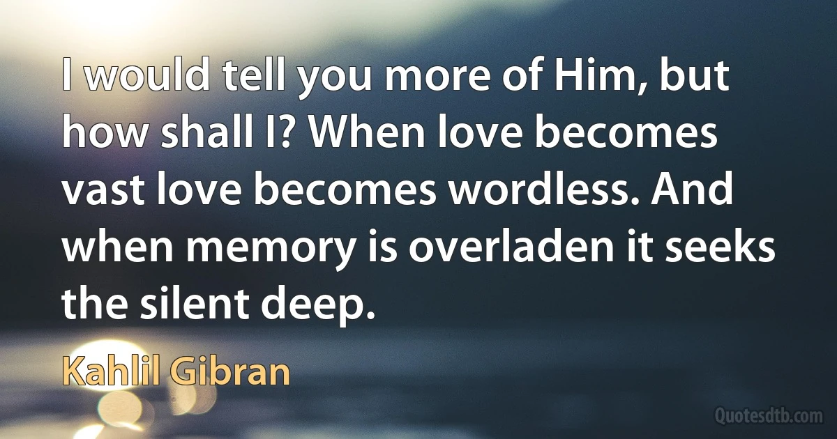 I would tell you more of Him, but how shall I? When love becomes vast love becomes wordless. And when memory is overladen it seeks the silent deep. (Kahlil Gibran)