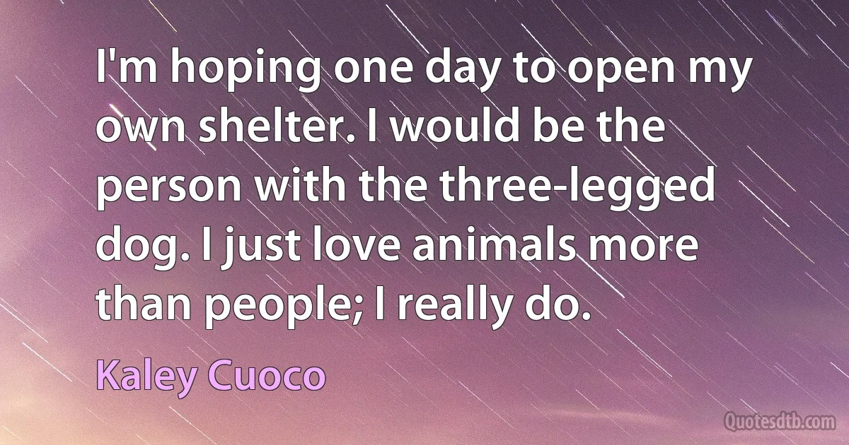 I'm hoping one day to open my own shelter. I would be the person with the three-legged dog. I just love animals more than people; I really do. (Kaley Cuoco)