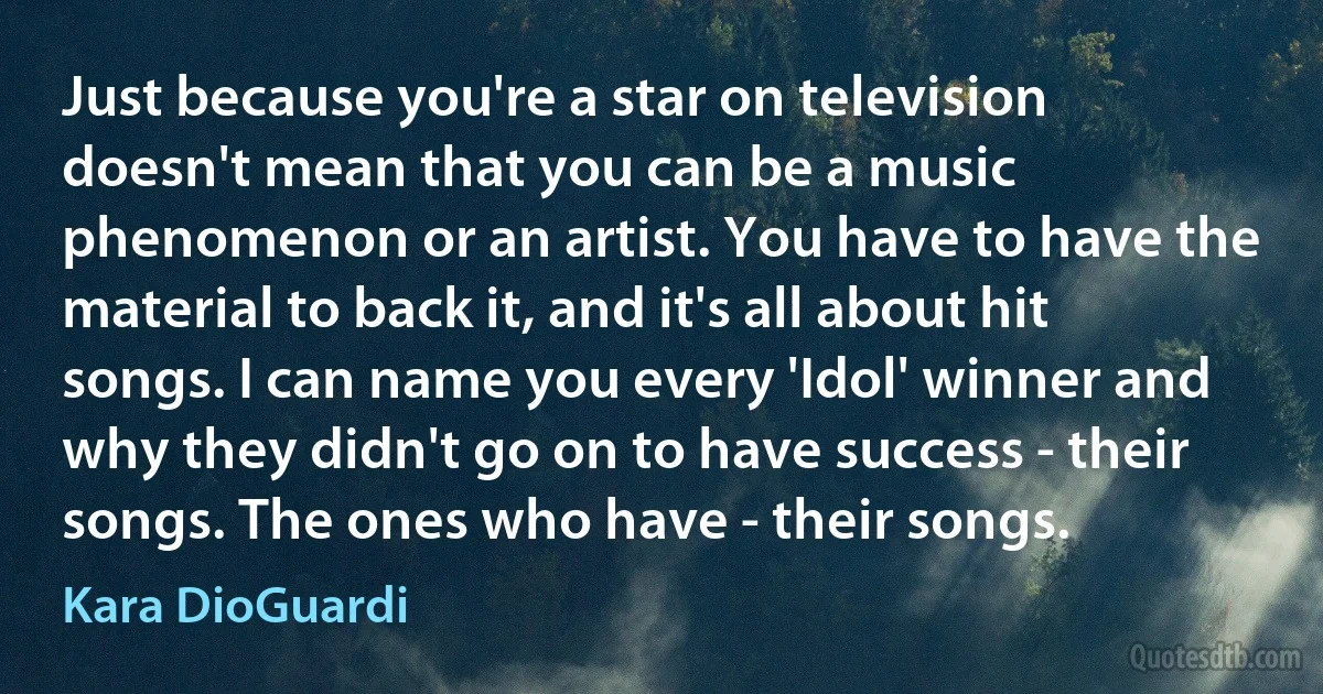 Just because you're a star on television doesn't mean that you can be a music phenomenon or an artist. You have to have the material to back it, and it's all about hit songs. I can name you every 'Idol' winner and why they didn't go on to have success - their songs. The ones who have - their songs. (Kara DioGuardi)