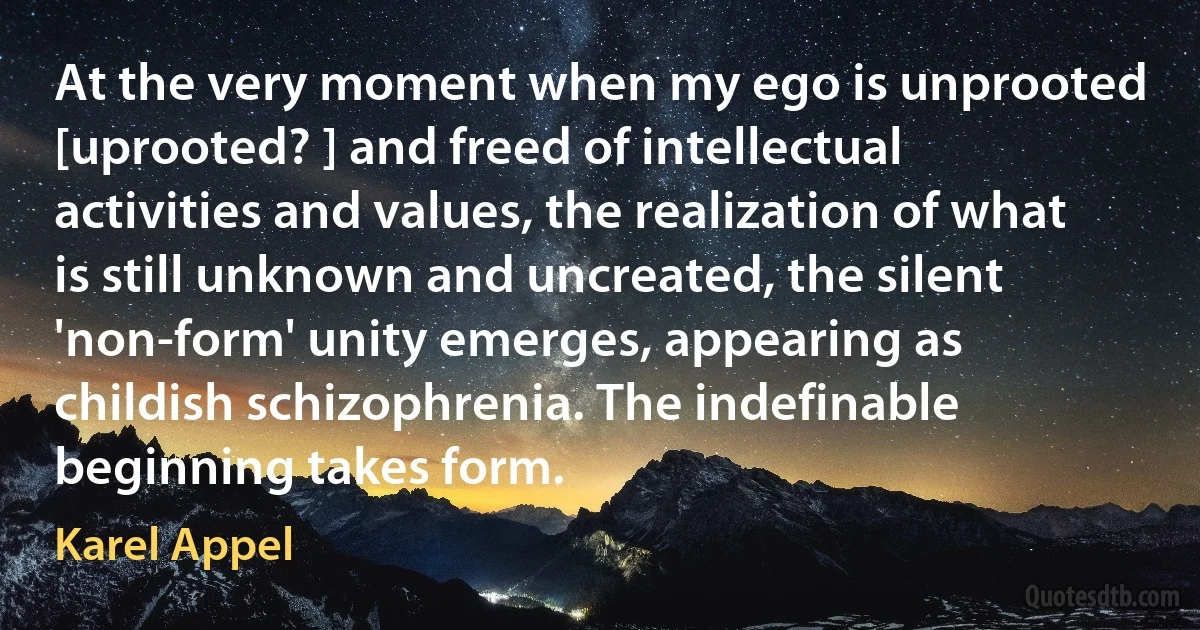 At the very moment when my ego is unprooted [uprooted? ] and freed of intellectual activities and values, the realization of what is still unknown and uncreated, the silent 'non-form' unity emerges, appearing as childish schizophrenia. The indefinable beginning takes form. (Karel Appel)