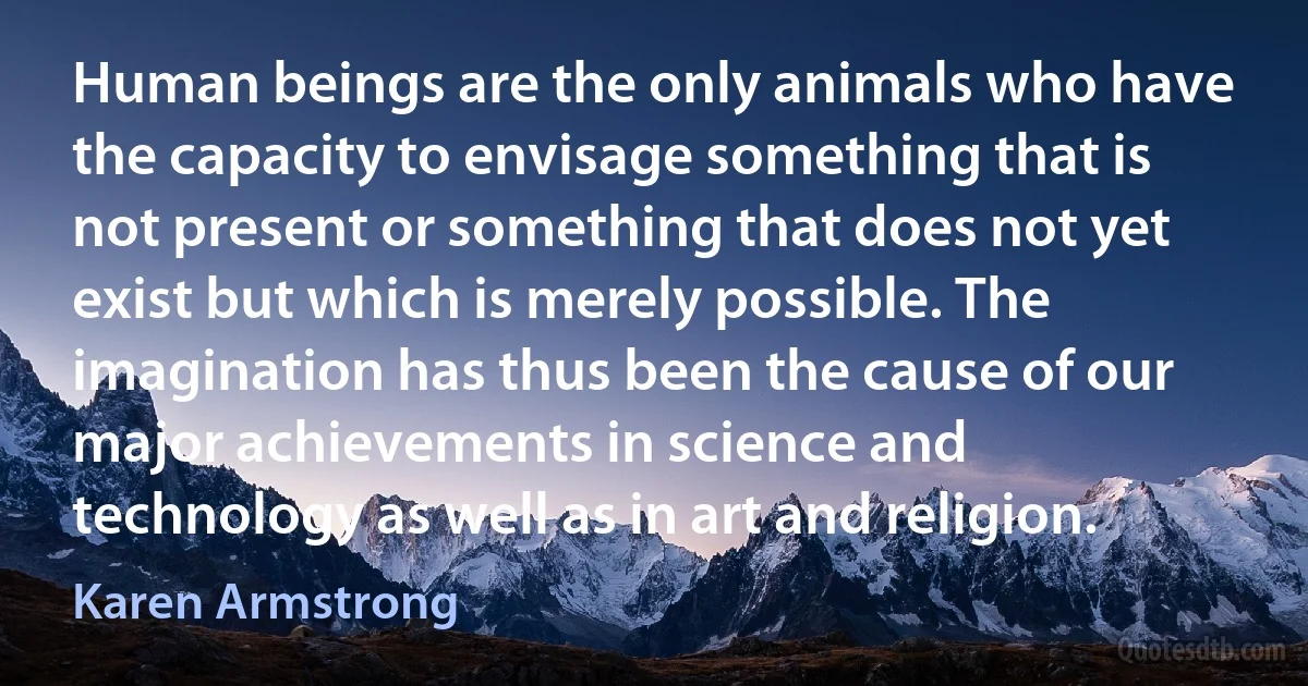 Human beings are the only animals who have the capacity to envisage something that is not present or something that does not yet exist but which is merely possible. The imagination has thus been the cause of our major achievements in science and technology as well as in art and religion. (Karen Armstrong)