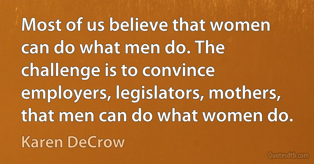 Most of us believe that women can do what men do. The challenge is to convince employers, legislators, mothers, that men can do what women do. (Karen DeCrow)