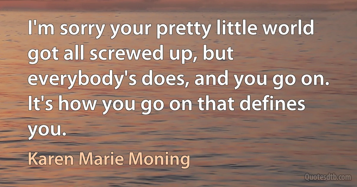 I'm sorry your pretty little world got all screwed up, but everybody's does, and you go on. It's how you go on that defines you. (Karen Marie Moning)