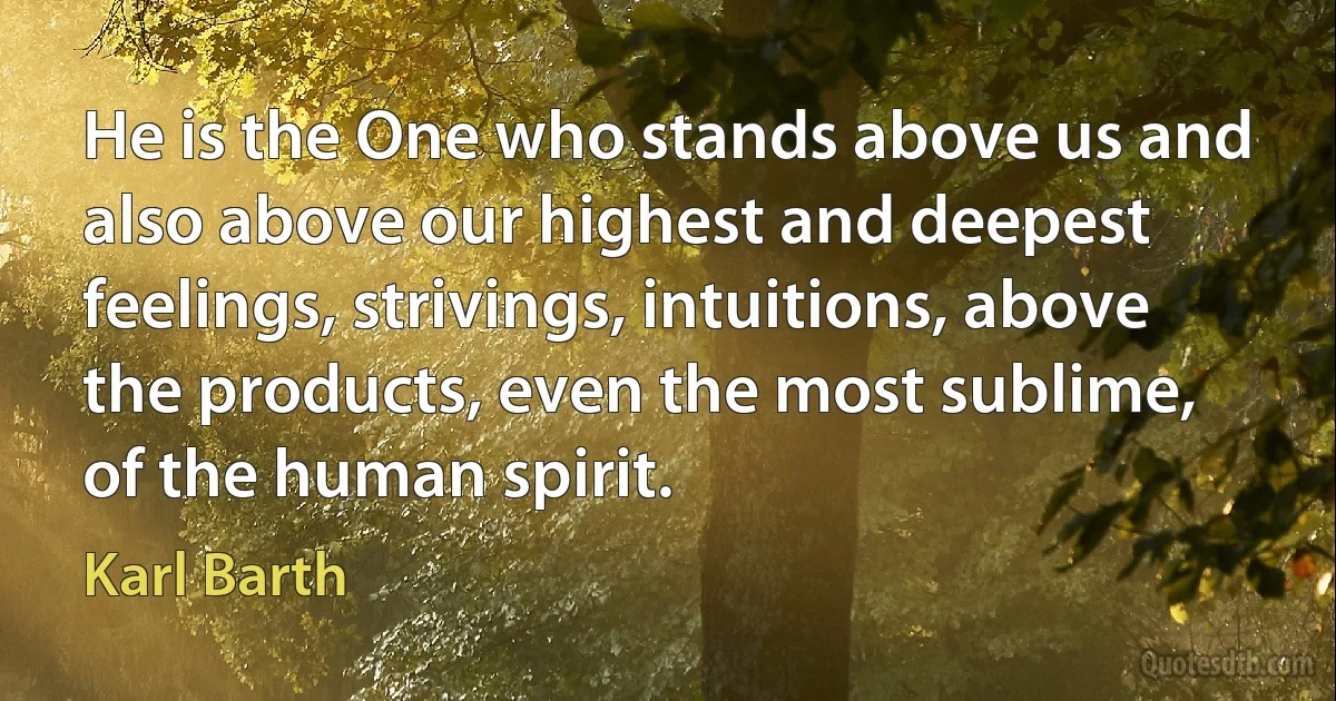 He is the One who stands above us and also above our highest and deepest feelings, strivings, intuitions, above the products, even the most sublime, of the human spirit. (Karl Barth)