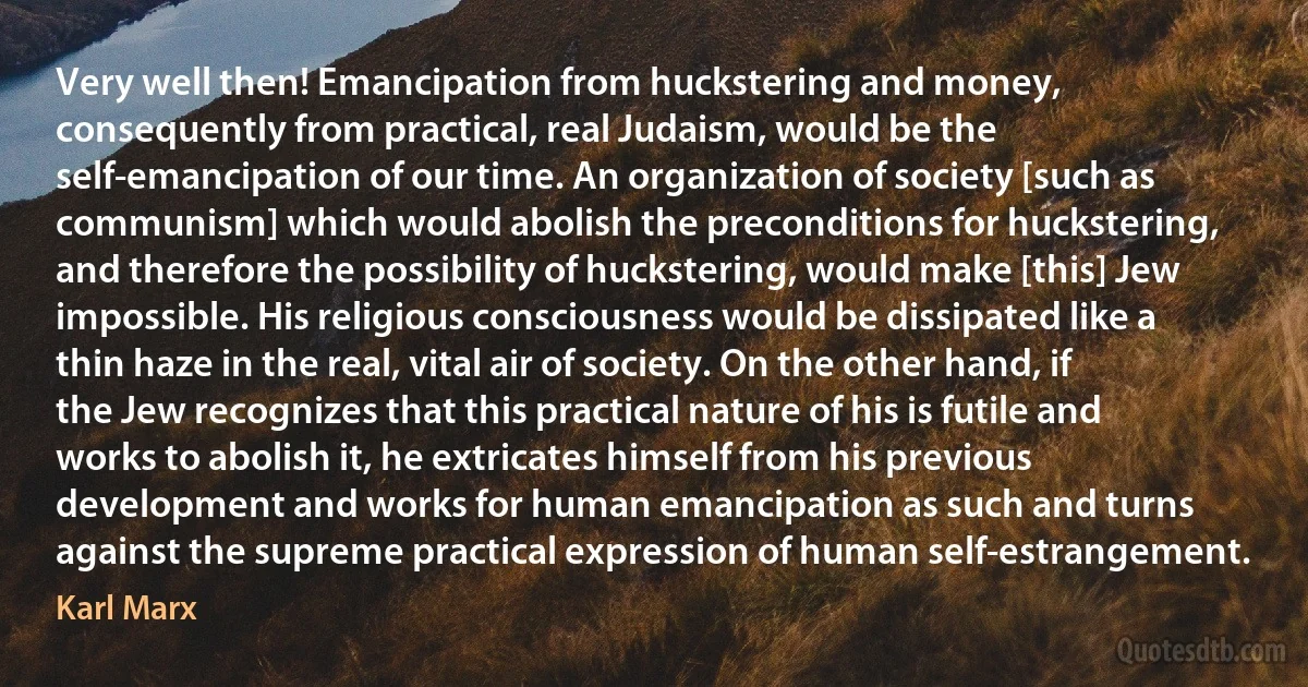 Very well then! Emancipation from huckstering and money, consequently from practical, real Judaism, would be the self-emancipation of our time. An organization of society [such as communism] which would abolish the preconditions for huckstering, and therefore the possibility of huckstering, would make [this] Jew impossible. His religious consciousness would be dissipated like a thin haze in the real, vital air of society. On the other hand, if the Jew recognizes that this practical nature of his is futile and works to abolish it, he extricates himself from his previous development and works for human emancipation as such and turns against the supreme practical expression of human self-estrangement. (Karl Marx)