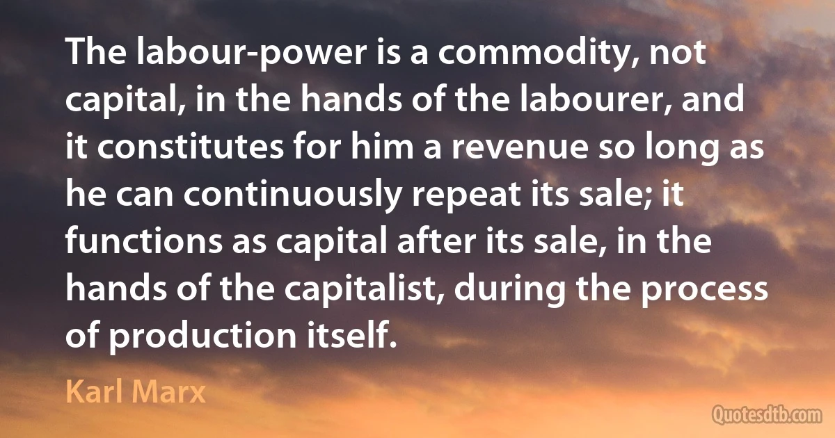 The labour-power is a commodity, not capital, in the hands of the labourer, and it constitutes for him a revenue so long as he can continuously repeat its sale; it functions as capital after its sale, in the hands of the capitalist, during the process of production itself. (Karl Marx)