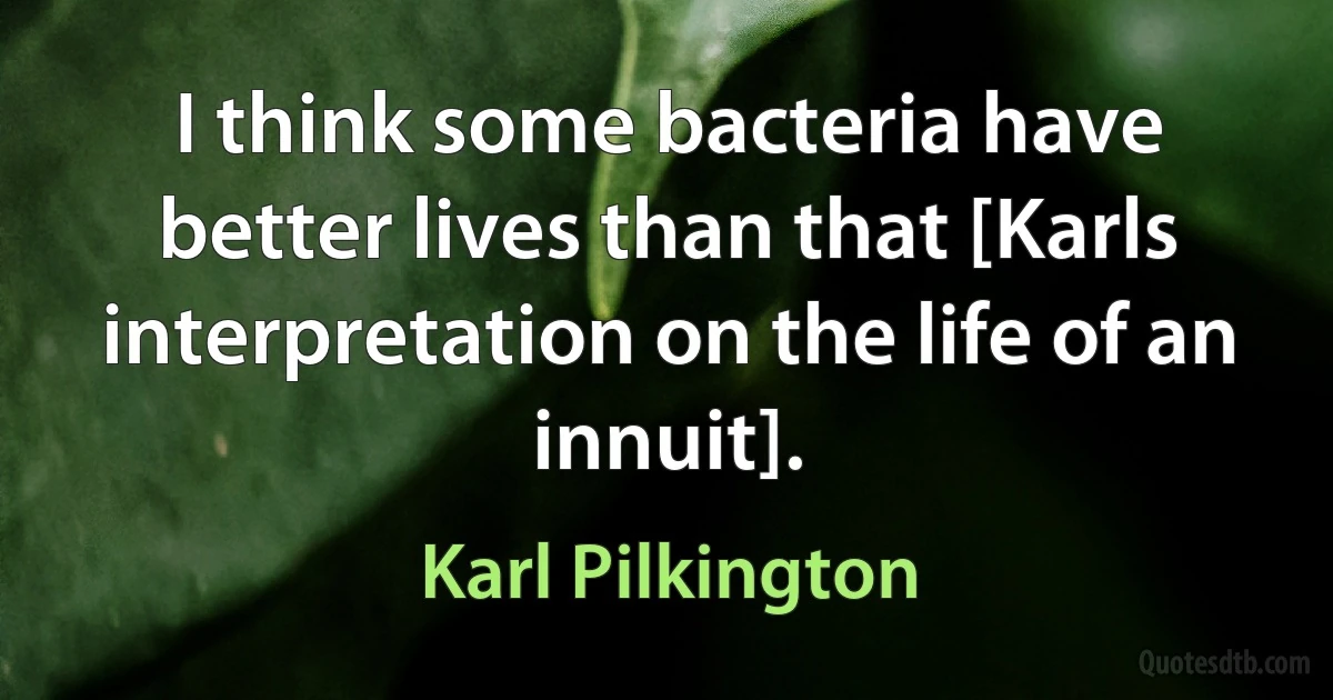 I think some bacteria have better lives than that [Karls interpretation on the life of an innuit]. (Karl Pilkington)