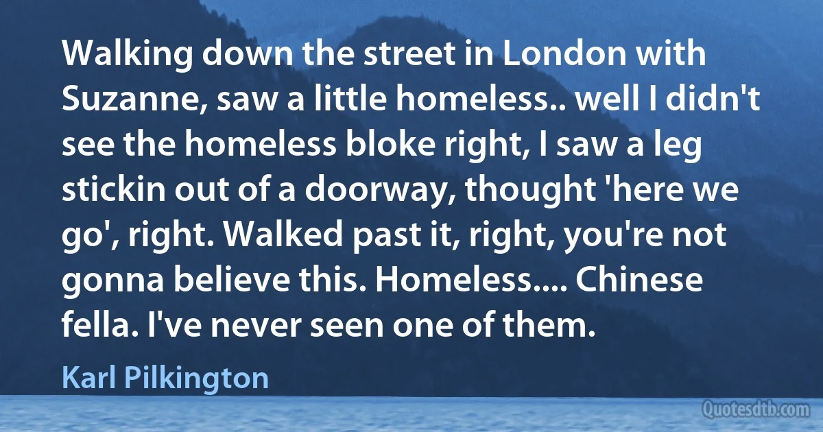 Walking down the street in London with Suzanne, saw a little homeless.. well I didn't see the homeless bloke right, I saw a leg stickin out of a doorway, thought 'here we go', right. Walked past it, right, you're not gonna believe this. Homeless.... Chinese fella. I've never seen one of them. (Karl Pilkington)