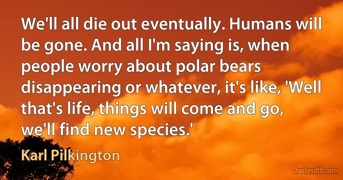 We'll all die out eventually. Humans will be gone. And all I'm saying is, when people worry about polar bears disappearing or whatever, it's like, 'Well that's life, things will come and go, we'll find new species.' (Karl Pilkington)