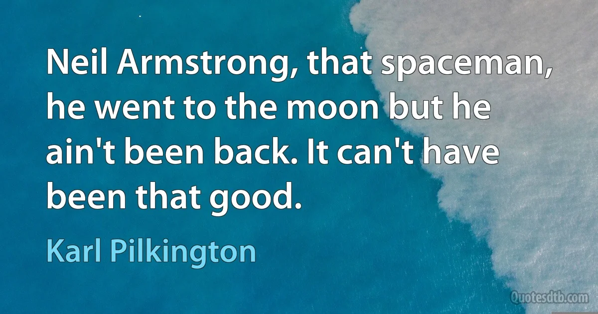 Neil Armstrong, that spaceman, he went to the moon but he ain't been back. It can't have been that good. (Karl Pilkington)