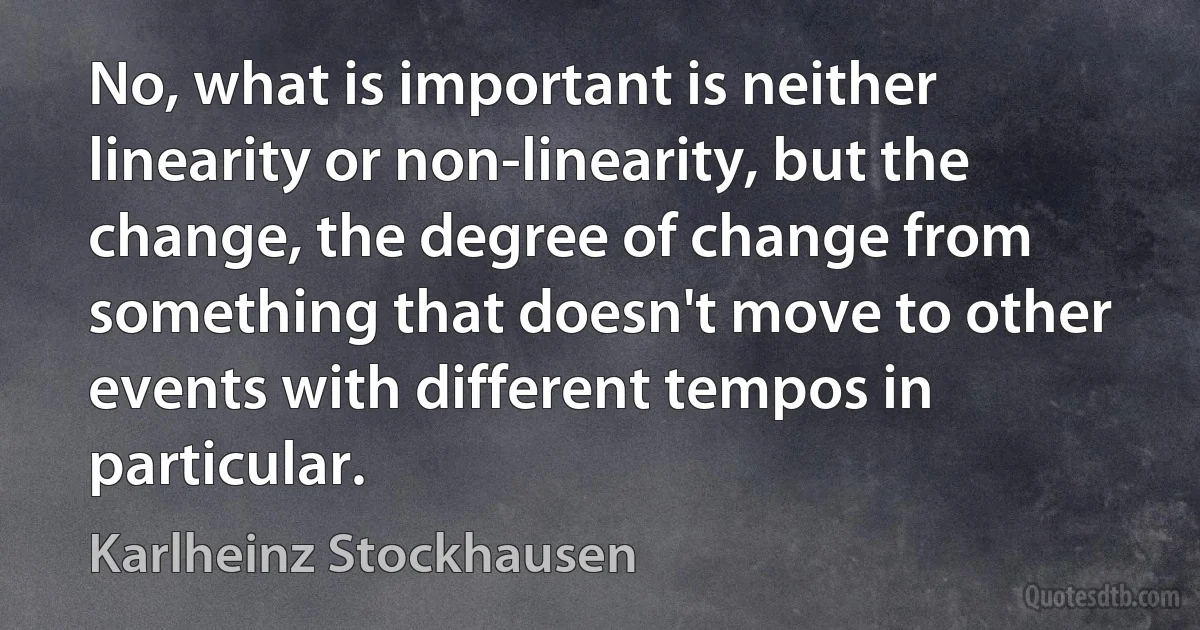 No, what is important is neither linearity or non-linearity, but the change, the degree of change from something that doesn't move to other events with different tempos in particular. (Karlheinz Stockhausen)