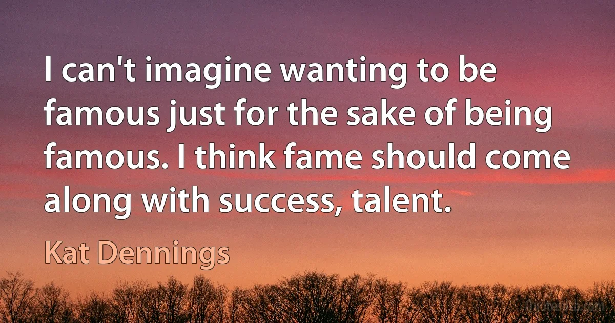 I can't imagine wanting to be famous just for the sake of being famous. I think fame should come along with success, talent. (Kat Dennings)