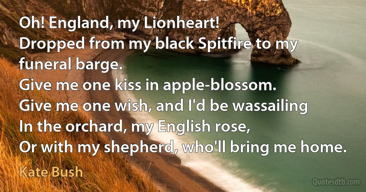 Oh! England, my Lionheart!
Dropped from my black Spitfire to my funeral barge.
Give me one kiss in apple-blossom.
Give me one wish, and I'd be wassailing
In the orchard, my English rose,
Or with my shepherd, who'll bring me home. (Kate Bush)