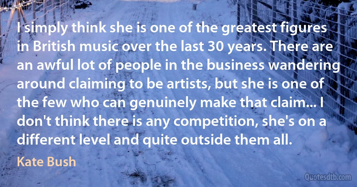 I simply think she is one of the greatest figures in British music over the last 30 years. There are an awful lot of people in the business wandering around claiming to be artists, but she is one of the few who can genuinely make that claim... I don't think there is any competition, she's on a different level and quite outside them all. (Kate Bush)