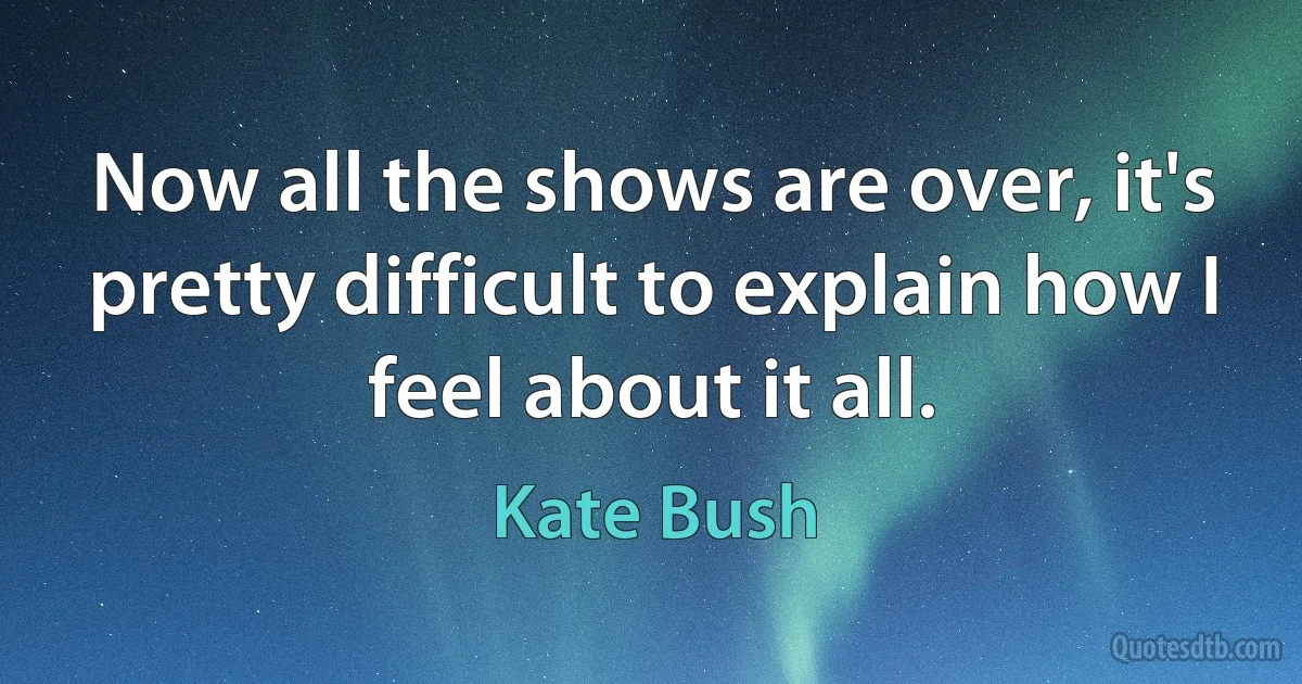 Now all the shows are over, it's pretty difficult to explain how I feel about it all. (Kate Bush)