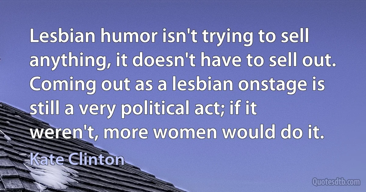 Lesbian humor isn't trying to sell anything, it doesn't have to sell out. Coming out as a lesbian onstage is still a very political act; if it weren't, more women would do it. (Kate Clinton)