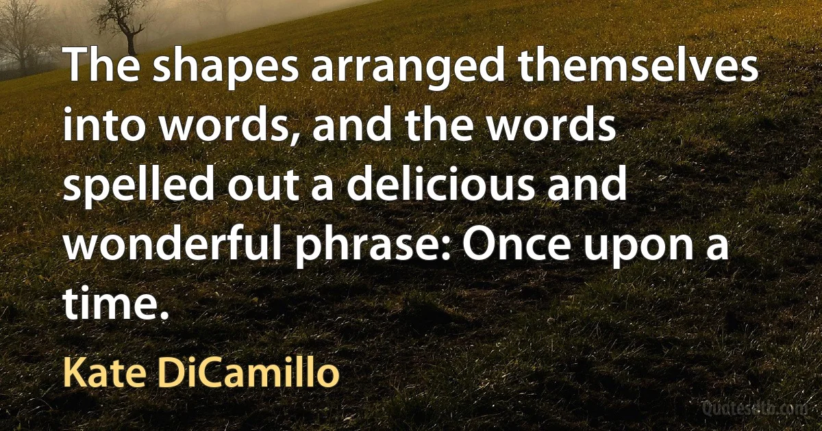 The shapes arranged themselves into words, and the words spelled out a delicious and wonderful phrase: Once upon a time. (Kate DiCamillo)