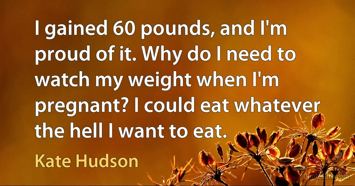 I gained 60 pounds, and I'm proud of it. Why do I need to watch my weight when I'm pregnant? I could eat whatever the hell I want to eat. (Kate Hudson)