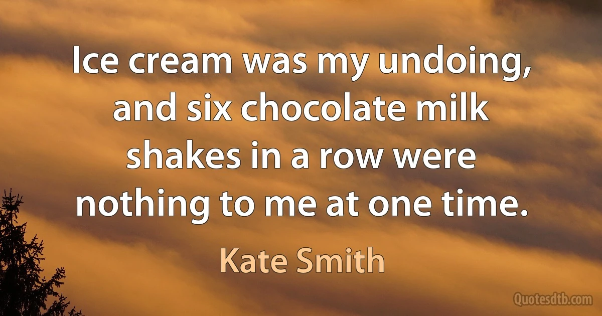 Ice cream was my undoing, and six chocolate milk shakes in a row were nothing to me at one time. (Kate Smith)