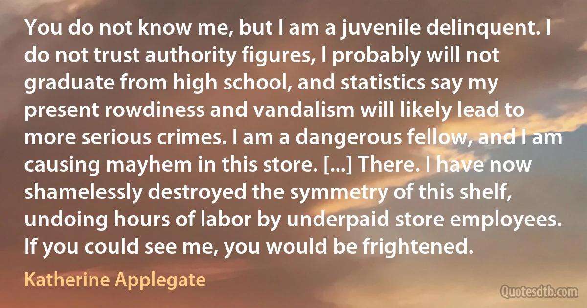 You do not know me, but I am a juvenile delinquent. I do not trust authority figures, I probably will not graduate from high school, and statistics say my present rowdiness and vandalism will likely lead to more serious crimes. I am a dangerous fellow, and I am causing mayhem in this store. [...] There. I have now shamelessly destroyed the symmetry of this shelf, undoing hours of labor by underpaid store employees. If you could see me, you would be frightened. (Katherine Applegate)